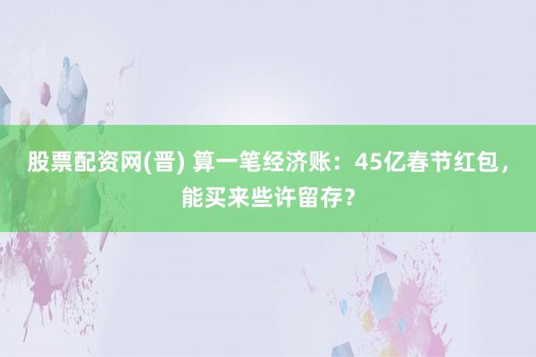 股票配资网(晋) 算一笔经济账：45亿春节红包，能买来些许留存？