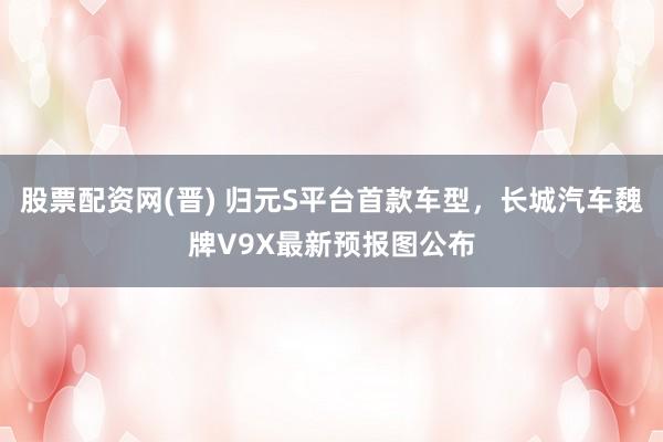 股票配资网(晋) 归元S平台首款车型，长城汽车魏牌V9X最新预报图公布