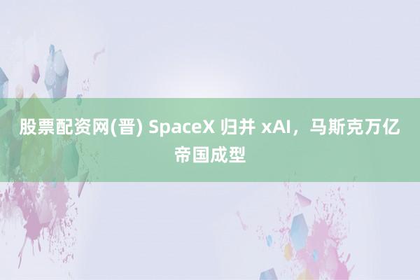 股票配资网(晋) SpaceX 归并 xAI，马斯克万亿帝国成型