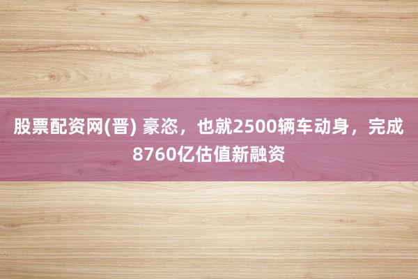 股票配资网(晋) 豪恣，也就2500辆车动身，完成8760亿估值新融资