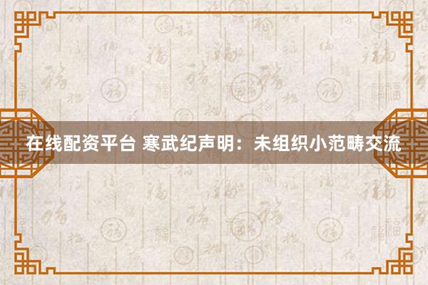 在线配资平台 寒武纪声明：未组织小范畴交流