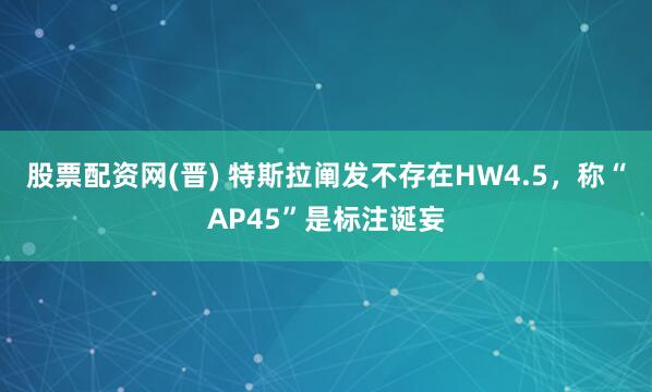 股票配资网(晋) 特斯拉阐发不存在HW4.5，称“AP45”是标注诞妄