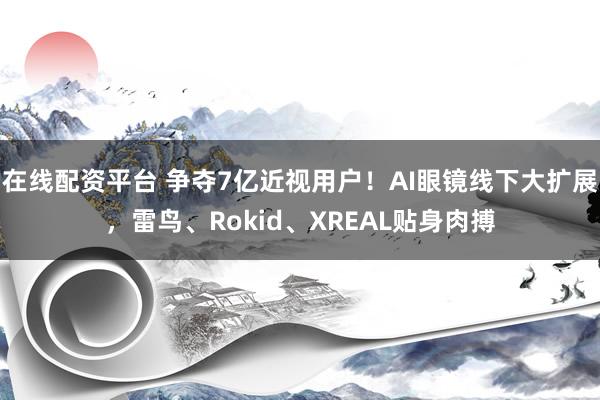 在线配资平台 争夺7亿近视用户！AI眼镜线下大扩展，雷鸟、Rokid、XREAL贴身肉搏