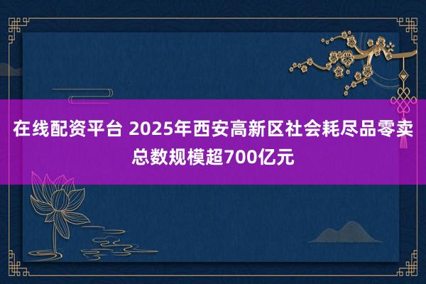 在线配资平台 2025年西安高新区社会耗尽品零卖总数规模超700亿元