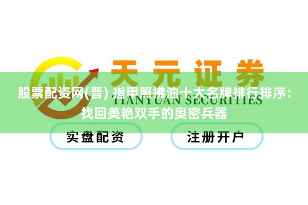 股票配资网(晋) 指甲照拂油十大名牌排行排序：找回美艳双手的奥密兵器