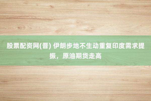 股票配资网(晋) 伊朗步地不生动重复印度需求提振，原油期货走高