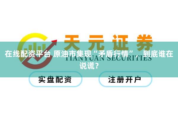 在线配资平台 原油市集现“矛盾行情”，到底谁在说谎？