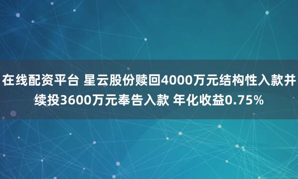 在线配资平台 星云股份赎回4000万元结构性入款并续投3600万元奉告入款 年化收益0.75%