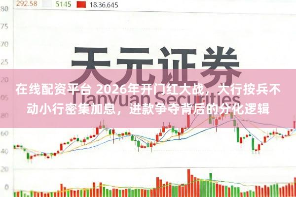 在线配资平台 2026年开门红大战，大行按兵不动小行密集加息，进款争夺背后的分化逻辑