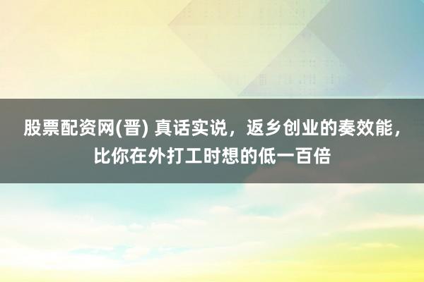 股票配资网(晋) 真话实说，返乡创业的奏效能，比你在外打工时想的低一百倍