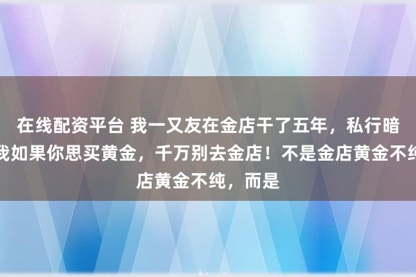 在线配资平台 我一又友在金店干了五年，私行暗暗告诉我如果你思买黄金，千万别去金店！不是金店黄金不纯，而是