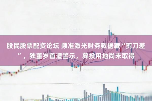 股民股票配资论坛 频准激光财务数据藏“剪刀差”，独董岁首遭警示，募投用地尚未取得