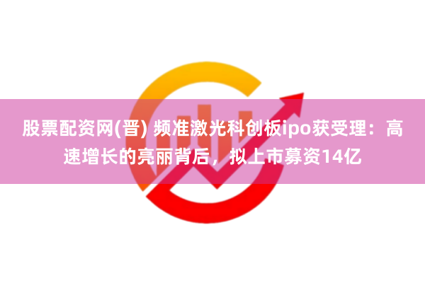 股票配资网(晋) 频准激光科创板ipo获受理：高速增长的亮丽背后，拟上市募资14亿