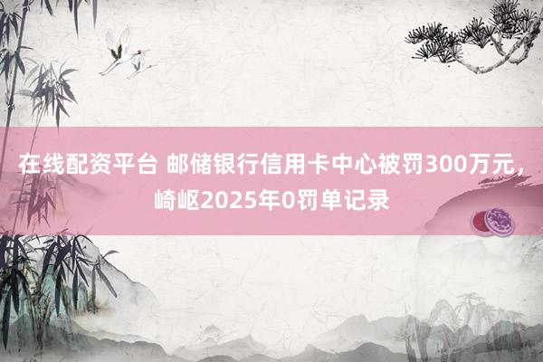 在线配资平台 邮储银行信用卡中心被罚300万元，崎岖2025年0罚单记录