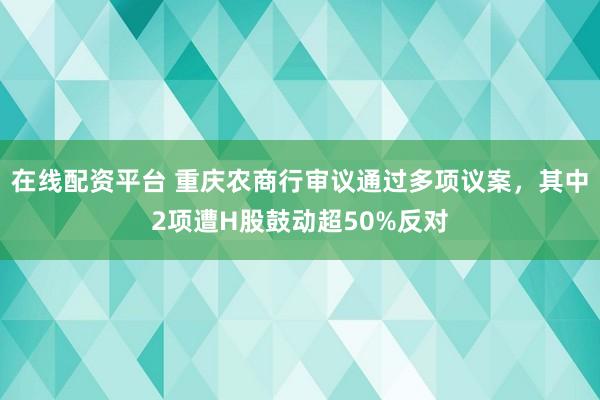 在线配资平台 重庆农商行审议通过多项议案，其中2项遭H股鼓动超50%反对