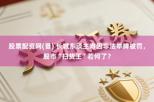 股票配资网(晋) 长城东谈主寿因非法举牌被罚，股市“扫货王”若何了？