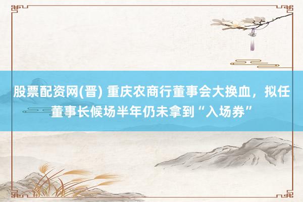 股票配资网(晋) 重庆农商行董事会大换血，拟任董事长候场半年仍未拿到“入场券”