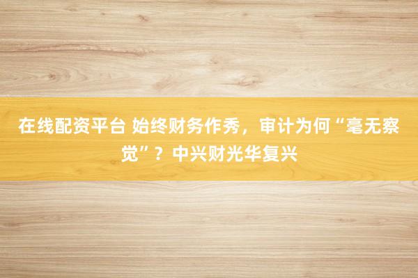 在线配资平台 始终财务作秀，审计为何“毫无察觉”？中兴财光华复兴