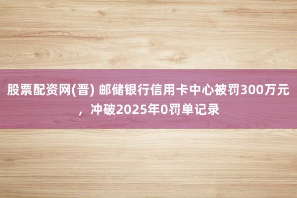 股票配资网(晋) 邮储银行信用卡中心被罚300万元，冲破2025年0罚单记录