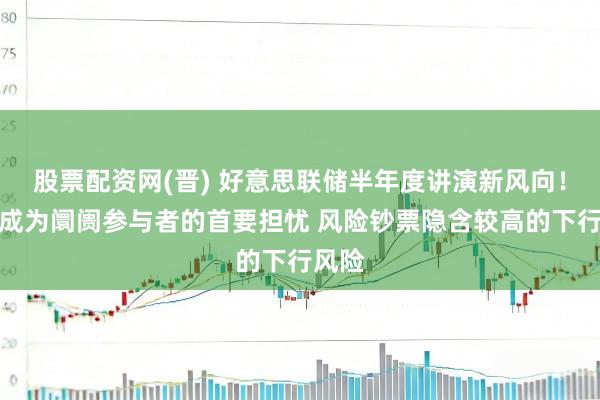 股票配资网(晋) 好意思联储半年度讲演新风向！通胀成为阛阓参与者的首要担忧 风险钞票隐含较高的下行风险