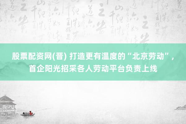 股票配资网(晋) 打造更有温度的“北京劳动”，首企阳光招采各人劳动平台负责上线