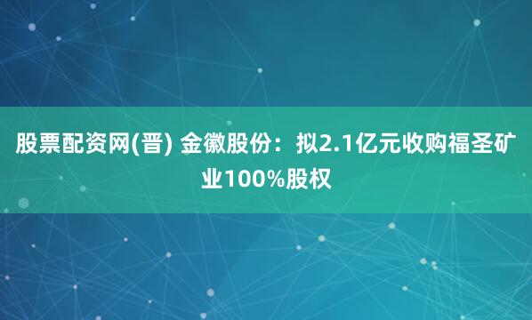 股票配资网(晋) 金徽股份：拟2.1亿元收购福圣矿业100%股权