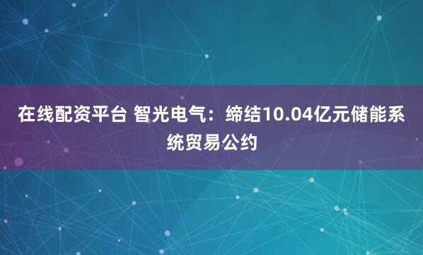 在线配资平台 智光电气：缔结10.04亿元储能系统贸易公约