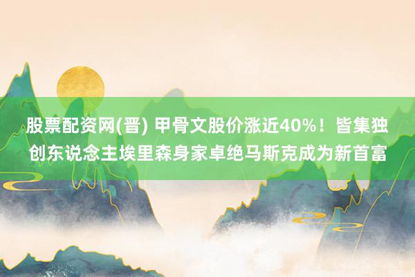 股票配资网(晋) 甲骨文股价涨近40%！皆集独创东说念主埃里森身家卓绝马斯克成为新首富