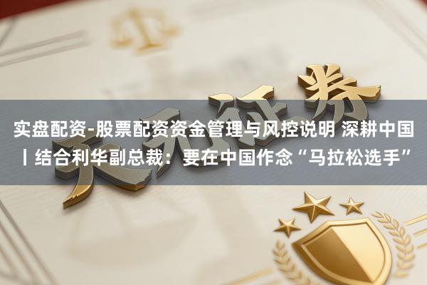 实盘配资-股票配资资金管理与风控说明 深耕中国丨结合利华副总裁：要在中国作念“马拉松选手”