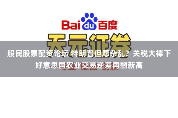 股民股票配资论坛 特朗普但愿杂乱？关税大棒下好意思国农业交易逆差再翻新高