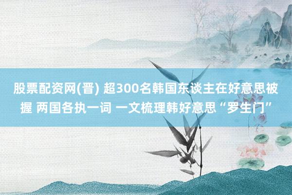 股票配资网(晋) 超300名韩国东谈主在好意思被握 两国各执一词 一文梳理韩好意思“罗生门”