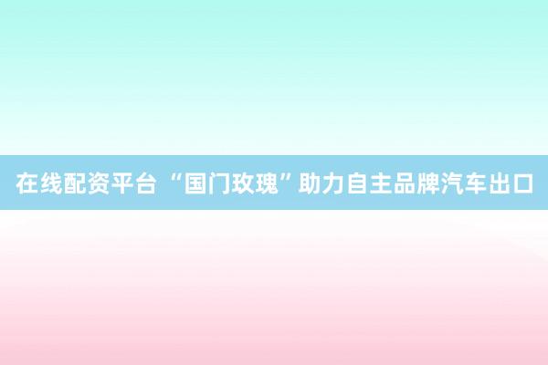 在线配资平台 “国门玫瑰”助力自主品牌汽车出口