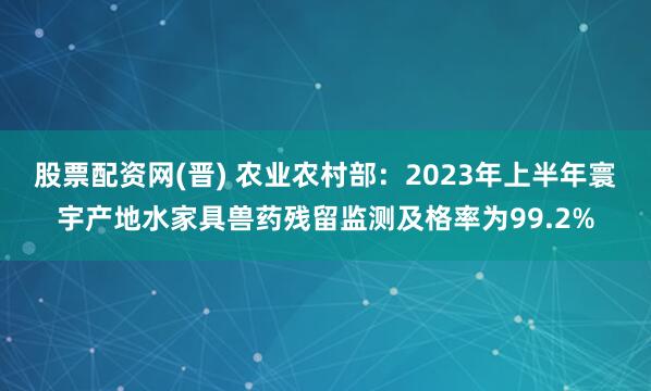 股票配资网(晋) 农业农村部：2023年上半年寰宇产地水家具兽药残留监测及格率为99.2%