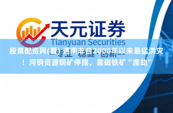 股票配资网(晋) 遇南非自2000年以来最猛洪灾！河钢资源铜矿停摆，靠磁铁矿“渡劫”