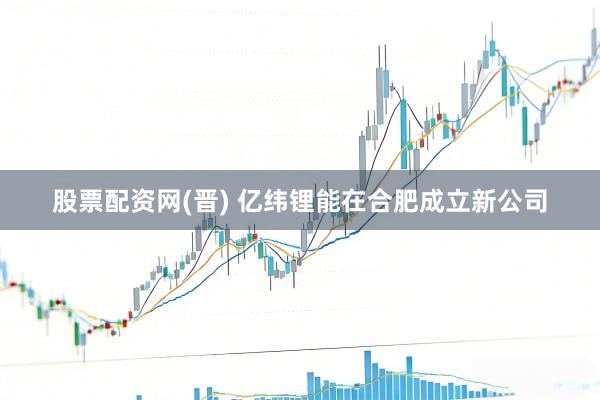 股票配资网(晋) 亿纬锂能在合肥成立新公司