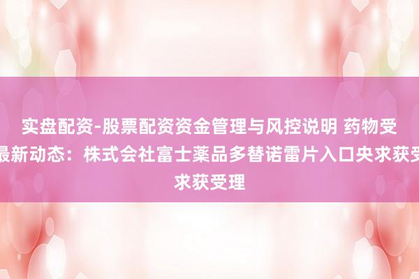 实盘配资-股票配资资金管理与风控说明 药物受理最新动态：株式会社富士薬品多替诺雷片入口央求获受理