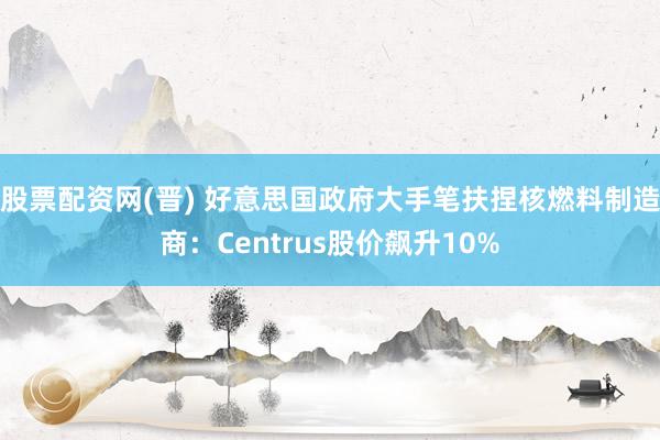 股票配资网(晋) 好意思国政府大手笔扶捏核燃料制造商：Centrus股价飙升10%
