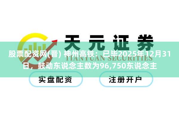 股票配资网(晋) 神州高铁：已毕2025年12月31日，鼓动东说念主数为96,750东说念主