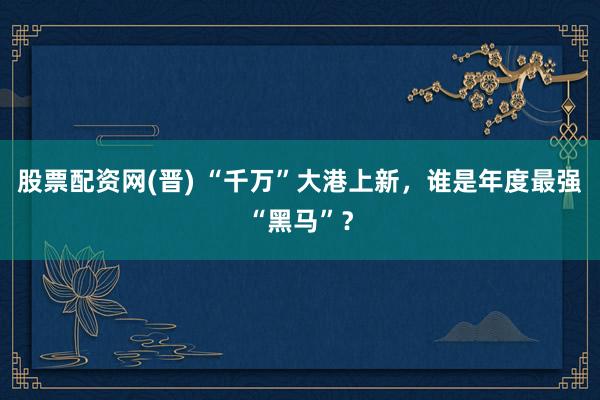 股票配资网(晋) “千万”大港上新，谁是年度最强“黑马”？