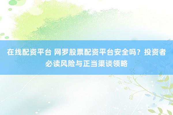 在线配资平台 网罗股票配资平台安全吗？投资者必读风险与正当渠谈领略