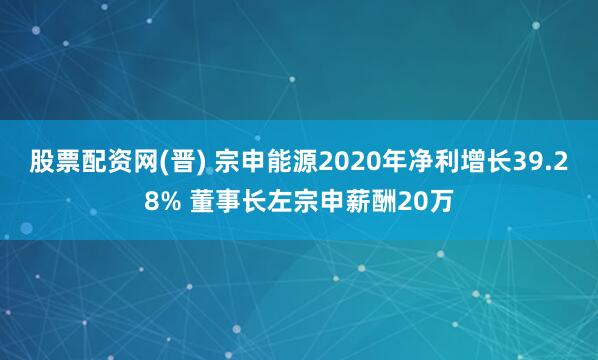 股票配资网(晋) 宗申能源2020年净利增长39.28% 董事长左宗申薪酬20万