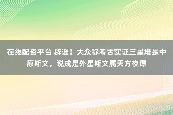 在线配资平台 辟谣！大众称考古实证三星堆是中原斯文，说成是外星斯文属天方夜谭