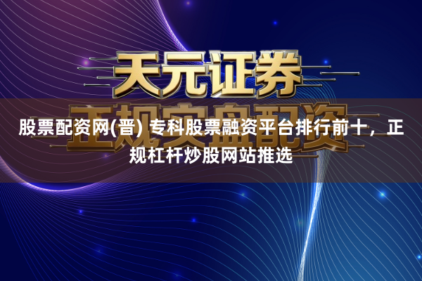 股票配资网(晋) 专科股票融资平台排行前十，正规杠杆炒股网站推选