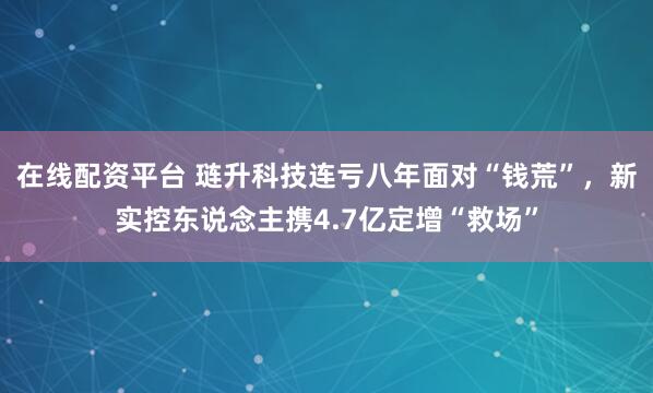 在线配资平台 琏升科技连亏八年面对“钱荒”，新实控东说念主携4.7亿定增“救场”