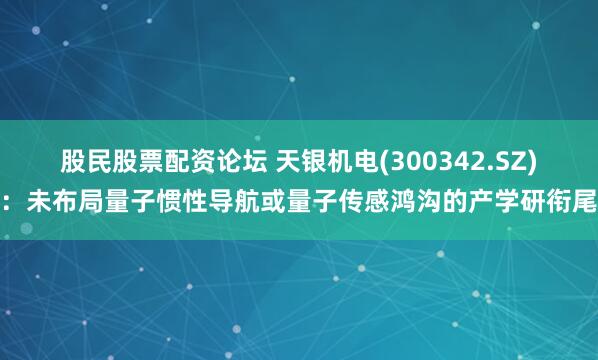 股民股票配资论坛 天银机电(300342.SZ)：未布局量子惯性导航或量子传感鸿沟的产学研衔尾