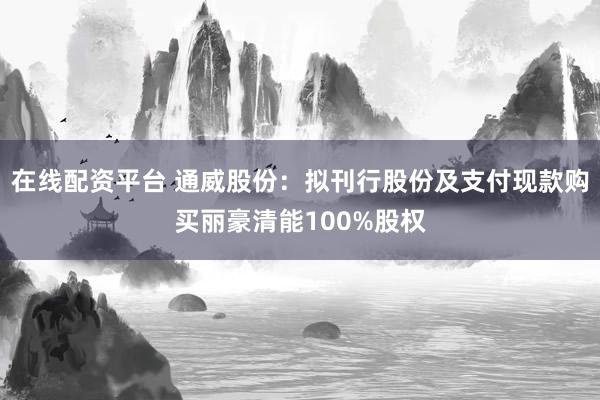 在线配资平台 通威股份：拟刊行股份及支付现款购买丽豪清能100%股权