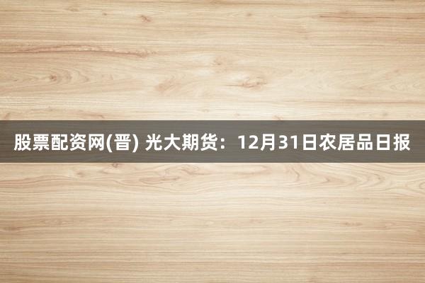 股票配资网(晋) 光大期货：12月31日农居品日报