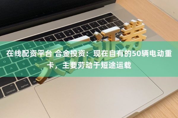 在线配资平台 合金投资：现在自有的50辆电动重卡，主要劳动于短途运载