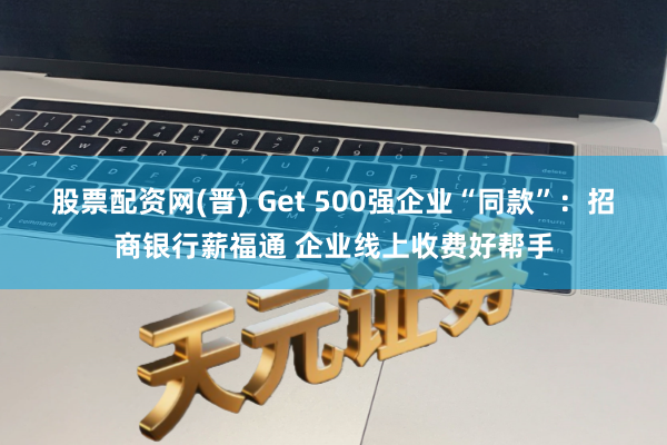 股票配资网(晋) Get 500强企业“同款”：招商银行薪福通 企业线上收费好帮手