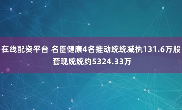 在线配资平台 名臣健康4名推动统统减执131.6万股 套现统统约5324.33万